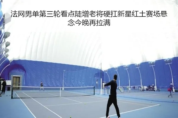法网男单第三轮看点陡增老将硬扛新星红土赛场悬念今晚再拉满